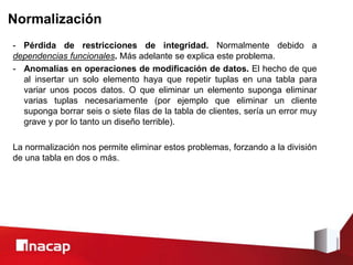 Normalización
- Pérdida de restricciones de integridad. Normalmente debido a
dependencias funcionales. Más adelante se explica este problema.
- Anomalías en operaciones de modificación de datos. El hecho de que
al insertar un solo elemento haya que repetir tuplas en una tabla para
variar unos pocos datos. O que eliminar un elemento suponga eliminar
varias tuplas necesariamente (por ejemplo que eliminar un cliente
suponga borrar seis o siete filas de la tabla de clientes, sería un error muy
grave y por lo tanto un diseño terrible).
La normalización nos permite eliminar estos problemas, forzando a la división
de una tabla en dos o más.
 