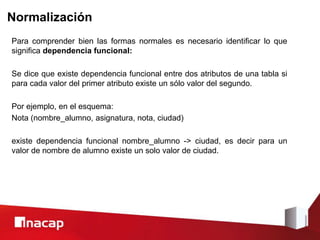 Normalización
Para comprender bien las formas normales es necesario identificar lo que
significa dependencia funcional:
Se dice que existe dependencia funcional entre dos atributos de una tabla si
para cada valor del primer atributo existe un sólo valor del segundo.
Por ejemplo, en el esquema:
Nota (nombre_alumno, asignatura, nota, ciudad)
existe dependencia funcional nombre_alumno -> ciudad, es decir para un
valor de nombre de alumno existe un solo valor de ciudad.
 