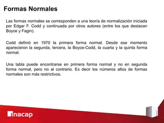 Formas Normales
Las formas normales se corresponden a una teoría de normalización iniciada
por Edgar F. Codd y continuada por otros autores (entre los que destacan
Boyce y Fagin).
Codd definió en 1970 la primera forma normal. Desde ese momento
aparecieron la segunda, tercera, la Boyce-Codd, la cuarta y la quinta forma
normal.
Una tabla puede encontrarse en primera forma normal y no en segunda
forma normal, pero no al contrario. Es decir los números altos de formas
normales son más restrictivos.
 