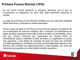 Primera Forma Normal (1FN)
Es una forma normal inherente al esquema relacional, por lo que su
cumplimiento es obligatorio; es decir toda tabla realmente relacional la
cumple.
La regla de la Primera Forma Normal establece que las columnas repetidas
deben eliminarse y colocarse en tablas separadas.
Poner la base de datos en la Primera Forma Normal resuelve el problema de
los encabezados de columna múltiples. Muy a menudo, los diseñadores de
bases de datos inexpertos harán algo similar a la tabla no normalizada. Una y
otra vez, crearán columnas que representen los mismos datos. La
normalización ayuda a clarificar la base de datos y a organizarla en partes
más pequeñas y más fáciles de entender. En lugar de tener que entender
una tabla gigantesca y monolítica que tiene muchos diferentes aspectos, sólo
tenemos que entender los objetos pequeños y más tangibles, así como las
relaciones que guardan con otros objetos también pequeños.
 