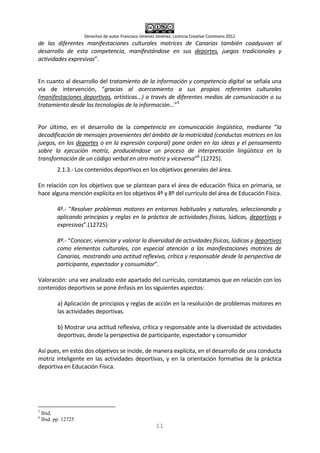 Derechos de autor Francisco Jiménez Jiménez. Licencia Creative Commons 2012
11
de las diferentes manifestaciones culturales motrices de Canarias también coadyuvan al
desarrollo de esta competencia, manifestándose en sus deportes, juegos tradicionales y
actividades expresivas”.
En cuanto al desarrollo del tratamiento de la información y competencia digital se señala una
vía de intervención, “gracias al acercamiento a sus propios referentes culturales
(manifestaciones deportivas, artísticas...) a través de diferentes medios de comunicación o su
tratamiento desde las tecnologías de la información...”5
Por último, en el desarrollo de la competencia en comunicación lingüística, mediante “la
decodificación de mensajes provenientes del ámbito de la motricidad (conductas motrices en los
juegos, en los deportes o en la expresión corporal) pone orden en las ideas y el pensamiento
sobre la ejecución motriz, produciéndose un proceso de interpretación lingüística en la
transformación de un código verbal en otro motriz y viceversa”6
(12725).
2.1.3.- Los contenidos deportivos en los objetivos generales del área.
En relación con los objetivos que se plantean para el área de educación física en primaria, se
hace alguna mención explícita en los objetivos 4º y 8º del currículo del área de Educación Física.
4º.- “Resolver problemas motores en entornos habituales y naturales, seleccionando y
aplicando principios y reglas en la práctica de actividades físicas, lúdicas, deportivas y
expresivas”.(12725)
8º.- “Conocer, vivenciar y valorar la diversidad de actividades físicas, lúdicas y deportivas
como elementos culturales, con especial atención a las manifestaciones motrices de
Canarias, mostrando una actitud reflexiva, crítica y responsable desde la perspectiva de
participante, espectador y consumidor”.
Valoración: una vez analizado este apartado del currículo, constatamos que en relación con los
contenidos deportivos se pone énfasis en los siguientes aspectos:
a) Aplicación de principios y reglas de acción en la resolución de problemas motores en
las actividades deportivas.
b) Mostrar una actitud reflexiva, crítica y responsable ante la diversidad de actividades
deportivas, desde la perspectiva de participante, espectador y consumidor
Así pues, en estos dos objetivos se incide, de manera explícita, en el desarrollo de una conducta
motriz inteligente en las actividades deportivas, y en la orientación formativa de la práctica
deportiva en Educación Física.
5
Ibid.
6
Ibid. pp. 12725
 
