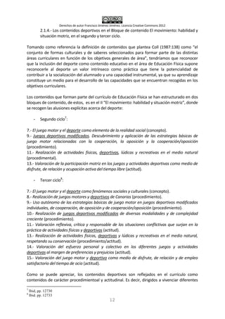 Derechos de autor Francisco Jiménez Jiménez. Licencia Creative Commons 2012
12
2.1.4.- Los contenidos deportivos en el Bloque de contenido El movimiento: habilidad y
situación motriz, en el segundo y tercer ciclo.
Tomando como referencia la definición de contenidos que plantea Coll (1987:138) como “el
conjunto de formas culturales y de saberes seleccionados para formar parte de las distintas
áreas curriculares en función de los objetivos generales de área”, tendríamos que reconocer
que la inclusión del deporte como contenido educativo en el área de Educación Física supone
reconocerle al deporte un valor intrínseco como práctica que tiene la potencialidad de
contribuir a la socialización del alumnado y una capacidad instrumental, ya que su aprendizaje
constituye un medio para el desarrollo de las capacidades que se encuentran recogidas en los
objetivos curriculares.
Los contenidos que forman parte del currículo de Educación Física se han estructurado en dos
bloques de contenido, de estos, es en el II “El movimiento: habilidad y situación motriz”, donde
se recogen las alusiones explícitas acerca del deporte:
- Segundo ciclo7
:
7.- El juego motor y el deporte como elemento de la realidad social (concepto).
9.- Juegos deportivos modificados. Descubrimiento y aplicación de las estrategias básicas de
juego motor relacionadas con la cooperación, la oposición y la cooperación/oposición
(procedimiento).
11.- Realización de actividades físicas, deportivas, lúdicas y recreativas en el medio natural
(procedimental).
13.- Valoración de la participación motriz en los juegos y actividades deportivas como medio de
disfrute, de relación y ocupación activa del tiempo libre (actitud).
- Tercer ciclo8
:
7.- El juego motor y el deporte como fenómenos sociales y culturales (concepto).
8.- Realización de juegos motores y deportivos de Canarias (procedimiento).
9.- Uso autónomo de las estrategias básicas de juego motor en juegos deportivos modificados
individuales, de cooperación, de oposición y de cooperación/oposición (procedimiento).
10.- Realización de juegos deportivos modificados de diversas modalidades y de complejidad
creciente (procedimiento).
11.- Valoración reflexiva, crítica y responsable de las situaciones conflictivas que surjan en la
práctica de actividades físicas y deportivas (actitud).
13.- Realización de actividades físicas, deportivas y lúdicas y recreativas en el medio natural,
respetando su conservación (procedimiento/actitud).
14.- Valoración del esfuerzo personal y colectivo en los diferentes juegos y actividades
deportivas al margen de preferencias y prejuicios (actitud).
15.- Valoración del juego motor y deportivo como medio de disfrute, de relación y de empleo
satisfactorio del tiempo de ocio (actitud).
Como se puede apreciar, los contenidos deportivos son reflejados en el currículo como
contenidos de carácter procedimientoal y actitudinal. Es decir, dirigidos a vivenciar diferentes
7
Ibid, pp. 12730
8
Ibid. pp. 12733
 