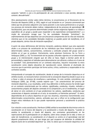 Derechos de autor Francisco Jiménez Jiménez. Licencia Creative Commons 2012
14
acepción ”admitir a uno a la participación de una ceremonia o cosa secreta; dársela a
conocer; descubrírsela”.
Otro planteamiento similar sobre dicho término, lo encontramos en el Diccionario de las
Ciencias del Deporte (1992, p. 295), según el cual iniciación es un “proceso ceremonial que
indica que las personas adquieren una nueva posición o una nueva pertenencia a un grupo.
Los procesos de iniciación deben indicar, independencia de los procesos de aprendizaje (
Socialización), que una persona determinada cumple ciertas exigencias ligadas a su status o
específicas de un grupo y puede pues responder a las expectativas correspondientes”, y a
modo de aclaración recoge que “en las sociedades llamadas “primitivas”, los
enfrentamientos de tipo deportivo son con frecuencia componentes de los ritos de iniciación,
mientras que en las sociedades llamadas modernas se pueden poner de manifiesto, en el
propio deporte, ciertos ritos de iniciación específicos”.
A partir de estas definiciones del término iniciación, podemos deducir que esta expresión
alude a un proceso de socialización de los individuos que lleva implícita la asunción de
determinados valores, conocimientos, conductas y actitudes propios del grupo social o
ámbito en el que se produce. Ciertamente, como plantean Contreras, De La Torre y
Velázquez (2001, p. 31) “la transmisión de las pautas culturales vigentes en un determinado
grupo y la interiorización singular que de ellas se hace, llegan a formar parte de la
personalidad y capacitan al individuo para desenvolverse con eficacia y soltura en el seno de
la sociedad”. Este planteamiento en un contexto educativo, requiere trascender la mera
socialización como objeto educativo de reproducción social, dotando al alumnado de
recursos que le permitan participar de forma activa, crítica, autónoma y responsable en los
contextos sociales.
Interpretando el concepto de socialización, desde el campo de la iniciación deportiva en el
ámbito escolar, es necesario tomar conciencia de la concepción deportiva desde la que se va
a llevar a cabo el proceso de enseñanza y aprendizaje. En este sentido, coincidimos con
Velázquez (2001, pp. 67-68), cuando expone que “..las características del proceso de
iniciación deportiva, y sus resultados, serán muy diferentes si dicho proceso ha tenido lugar
en un contexto caracterizado por los valores, significados, conductas, rituales, métodos y
conocimientos propios del deporte centrado en la competición y en el rendimiento, en lugar
de darse en otro contexto en el que predominan los valores, significados, conductas que
caracterizan el deporte centrado en el ocio, la recreación y el bienestar personal”. Es decir,
dependiendo de la cultura deportiva en que nos situemos, estaremos transmitiendo unos
determinados conocimientos, valores, actitudes que van a influir en la configuración que
tengan estos individuos de lo que puede representar personal y socialmente la práctica
deportiva.
Con relación a esta socialización, Patrikson (1996) señala la necesidad de discriminar entre la
socialización en el marco del deporte y la socialización a través del deporte, “cuando se
analiza la socialización a través del deporte, nos centramos generalmente en las
repercusiones de la participación en un deporte, sobre otros campos de la vida; si tiene un
valor de transferencia. La socialización en el deporte se centra en el aprendizaje real del
deporte propiamente dicho, sin que tenga por qué ocuparse de delimitar la utilidad del
deporte fuera de la actividad deportiva” (p. 133). Es obvio que la iniciación deportiva en el
 
