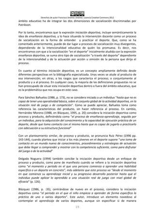 Derechos de autor Francisco Jiménez Jiménez. Licencia Creative Commons 2012
15
ámbito educativo ha de integrar las dos dimensiones de socialización discriminadas por
Patrikson.
Por lo tanto, encontramos que la expresión iniciación deportiva, incluye semánticamente la
idea de enseñanza deportiva, y lo hace situando la intervención docente como un proceso
de socialización en la forma de entender y practicar el deporte. Que, como se ha
comentado anteriormente, puede de dar lugar a procesos de socialización muy divergentes,
dependiendo de la intencionalidad educativa de quién los promueva. Es decir, nos
encontramos con que a la socialización “en el deporte” inicialmente aludida con la expresión
enseñanza deportiva, se suma otro tipo de socialización “a través del deporte” dependiente
de la intencionalidad y de la actuación por acción u omisión de la persona que dirija el
proceso.
En cuanto al término iniciación deportiva, es un concepto ampliamente definido desde
diferentes perspectivas en la bibliografía especializada. Unas veces se alude al producto de
esa intervención; en otras, a los rasgos que caracteriza el proceso; o conjuntamente al
producto y a al proceso. En cualquier caso, la mayoría de las definiciones propuestas no se
han preocupado de situar esta iniciación deportiva dentro o fuera del ámbito educativo, que
es la problemática que nos ocupa en este caso.
Para Sánchez Bañuelos (1986, p. 173), no se considera iniciado a un individuo "hasta que no es
capaz de tener una operatividad básica, sobre el conjunto global de la actividad deportiva, en la
situación real de juego o de competición". Como se puede apreciar, Bañuelos toma como
referencia las características del producto, sin hacer referencia al proceso. En cambio,
Hernández Moreno (1988, en Blázquez, 1995, p. 20) considera la iniciación deportiva como
proceso y producto, definiéndola como “el proceso de enseñanza-aprendizaje, seguido por
un individuo, para la adquisición del conocimiento y la capacidad de ejecución práctica de un
deporte, desde que toma contacto con el mismo hasta que es capaz de jugarlo o practicarlo
con adecuación a su estructura funcional”
Con un planteamiento similar, de proceso y producto, se pronuncia Ruiz Pérez (1996 pp.
143-144), cuando plantea que iniciar a los más jóvenes en el deporte supone “una toma de
contacto en un mundo nuevo de conocimientos, procedimientos y estrategias de actuación
que debe llegar a comprender y mostrar con la competencia suficiente, como para disfrutar
del juego o de la actividad”
Delgado Noguera (1994) también concibe la iniciación deportiva desde un enfoque de
proceso y producto, como pone de manifiesto cuando se refiere a la iniciación deportiva
como “el momento y período en el que una persona comienza a aprender una habilidad
específica o un deporte en concreto”, más adelante que este proceso va “desde el momento
en que comienza su aprendizaje inicial y su progresivo desarrollo posterior hasta que el
individuo puede aplicar lo aprendido a una situación real de juego con nivel global de
eficacia” (p. 126).
Blázquez (1986, p. :35), centrándose de nuevo en el proceso, considera la iniciación
deportiva como “el período en el que el niño empieza a aprender de forma específica la
práctica de uno o varios deportes”. Este autor, introduce un elemento novedoso al
contemplar el aprendizaje de varios deportes, aunque sin especificar si de manera
 