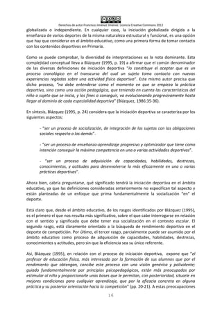 Derechos de autor Francisco Jiménez Jiménez. Licencia Creative Commons 2012
16
globalizada o independiente. En cualquier caso, la iniciación globalizada dirigida a la
enseñanza de varios deportes de la misma naturaleza estructural y funcional, es una opción
que hay que considerar en el ámbito educativo, como una primera forma de tomar contacto
con los contenidos deportivos en Primaria.
Como se puede comprobar, la diversidad de interpretaciones es la nota dominante. Esta
complejidad conceptual lleva a Blázquez (1995, p. 19) a afirmar que el común denominador
de las diversas definiciones de iniciación deportiva “lo constituye el aceptar que es un
proceso cronológico en el transcurso del cual un sujeto toma contacto con nuevas
experiencias regladas sobre una actividad físico deportiva”. Este mismo autor precisa que
dicho proceso, “no debe entenderse como el momento en que se empieza la práctica
deportiva, sino como una acción pedagógica, que teniendo en cuenta las características del
niño o sujeto que se inicia, y los fines a conseguir, va evolucionando progresivamente hasta
llegar al dominio de cada especialidad deportiva” (Blázquez, 1986:35-36).
En síntesis, Blázquez (1995, p. 24) considera que la iniciación deportiva se caracteriza por los
siguientes aspectos:
- “ser un proceso de socialización, de integración de los sujetos con las obligaciones
sociales respecto a los demás”.
- “ser un proceso de enseñanza-aprendizaje progresivo y optimizador que tiene como
intención conseguir la máxima competencia en una o varias actividades deportivas”.
- “ser un proceso de adquisición de capacidades, habilidades, destrezas,
conocimientos, y actitudes para desenvolverse lo más eficazmente en una o varias
prácticas deportivas”.
Ahora bien, cabría preguntarse, qué significado tendrá la iniciación deportiva en el ámbito
educativo, ya que las definiciones consideradas anteriormente no especifican tal aspecto y
están planteadas de un enfoque que prima fundamentalmente la socialización “en” el
deporte.
Está claro que, desde el ámbito educativo, de los rasgos identificados por Blázquez (1995),
es el primero el que nos resulta más significativo, sobre el que cabe interrogarse en relación
con el sentido y significado que debe tener esa socialización en el contexto escolar. El
segundo rasgo, está claramente orientado a la búsqueda de rendimiento deportivo en el
deporte de competición. Por último, el tercer rasgo, parcialmente puede ser asumido por el
ámbito educativo como proceso de adquisición de capacidades, habilidades, destrezas,
conocimientos y actitudes, pero sin que la eficiencia sea su único referente.
Así, Blázquez (1995), en relación con el proceso de iniciación deportiva, expone que “el
profesor de educación física, más interesado por la formación de sus alumnos que por el
rendimiento que obtengan, concibe este proceso con una visión genérica y polivalente;
guiado fundamentalmente por principios psicopedagógicos, están más preocupados por
estimular al niño y proporcionarle unas bases que le permitan, con posterioridad, situarle en
mejores condiciones para cualquier aprendizaje, que por la eficacia concreta en alguna
práctica y su posterior orientación hacia la competición” (pp. 20-21). A estas preocupaciones
 