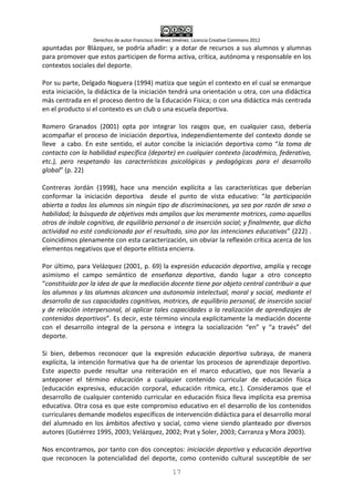 Derechos de autor Francisco Jiménez Jiménez. Licencia Creative Commons 2012
17
apuntadas por Blázquez, se podría añadir: y a dotar de recursos a sus alumnos y alumnas
para promover que estos participen de forma activa, crítica, autónoma y responsable en los
contextos sociales del deporte.
Por su parte, Delgado Noguera (1994) matiza que según el contexto en el cual se enmarque
esta iniciación, la didáctica de la iniciación tendrá una orientación u otra, con una didáctica
más centrada en el proceso dentro de la Educación Física; o con una didáctica más centrada
en el producto si el contexto es un club o una escuela deportiva.
Romero Granados (2001) opta por integrar los rasgos que, en cualquier caso, debería
acompañar el proceso de iniciación deportiva, independientemente del contexto donde se
lleve a cabo. En este sentido, el autor concibe la iniciación deportiva como “la toma de
contacto con la habilidad específica (deporte) en cualquier contexto (académico, federativo,
etc.), pero respetando las características psicológicas y pedagógicas para el desarrollo
global” (p. 22)
Contreras Jordán (1998), hace una mención explícita a las características que deberían
conformar la iniciación deportiva desde el punto de vista educativo: “la participación
abierta a todos los alumnos sin ningún tipo de discriminaciones, ya sea por razón de sexo o
habilidad; la búsqueda de objetivos más amplios que los meramente motrices, como aquellos
otros de índole cognitiva, de equilibrio personal o de inserción social; y finalmente, que dicha
actividad no esté condicionada por el resultado, sino por las intenciones educativas” (222) .
Coincidimos plenamente con esta caracterización, sin obviar la reflexión crítica acerca de los
elementos negativos que el deporte elitista encierra.
Por último, para Velázquez (2001, p. 69) la expresión educación deportiva, amplía y recoge
asimismo el campo semántico de enseñanza deportiva, dando lugar a otro concepto
“constituido por la idea de que la mediación docente tiene por objeto central contribuir a que
los alumnos y las alumnas alcancen una autonomía intelectual, moral y social, mediante el
desarrollo de sus capacidades cognitivas, motrices, de equilibrio personal, de inserción social
y de relación interpersonal, al aplicar tales capacidades a la realización de aprendizajes de
contenidos deportivos”. Es decir, este término vincula explícitamente la mediación docente
con el desarrollo integral de la persona e integra la socialización “en” y “a través” del
deporte.
Si bien, debemos reconocer que la expresión educación deportiva subraya, de manera
explícita, la intención formativa que ha de orientar los procesos de aprendizaje deportivo.
Este aspecto puede resultar una reiteración en el marco educativo, que nos llevaría a
anteponer el término educación a cualquier contenido curricular de educación física
(educación expresiva, educación corporal, educación rítmica, etc.). Consideramos que el
desarrollo de cualquier contenido curricular en educación física lleva implícita esa premisa
educativa. Otra cosa es que este compromiso educativo en el desarrollo de los contenidos
curriculares demande modelos específicos de intervención didáctica para el desarrollo moral
del alumnado en los ámbitos afectivo y social, como viene siendo planteado por diversos
autores (Gutiérrez 1995, 2003; Velázquez, 2002; Prat y Soler, 2003; Carranza y Mora 2003).
Nos encontramos, por tanto con dos conceptos: iniciación deportiva y educación deportiva
que reconocen la potencialidad del deporte, como contenido cultural susceptible de ser
 