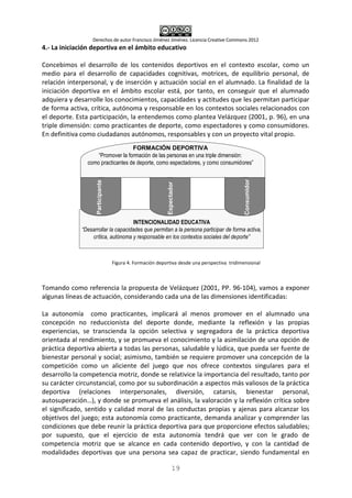 Derechos de autor Francisco Jiménez Jiménez. Licencia Creative Commons 2012
19
4.- La iniciación deportiva en el ámbito educativo
Concebimos el desarrollo de los contenidos deportivos en el contexto escolar, como un
medio para el desarrollo de capacidades cognitivas, motrices, de equilibrio personal, de
relación interpersonal, y de inserción y actuación social en el alumnado. La finalidad de la
iniciación deportiva en el ámbito escolar está, por tanto, en conseguir que el alumnado
adquiera y desarrolle los conocimientos, capacidades y actitudes que les permitan participar
de forma activa, crítica, autónoma y responsable en los contextos sociales relacionados con
el deporte. Esta participación, la entendemos como plantea Velázquez (2001, p. 96), en una
triple dimensión: como practicantes de deporte, como espectadores y como consumidores.
En definitiva como ciudadanos autónomos, responsables y con un proyecto vital propio.
Figura 4. Formación deportiva desde una perspectiva tridimensional
Tomando como referencia la propuesta de Velázquez (2001, PP. 96-104), vamos a exponer
algunas líneas de actuación, considerando cada una de las dimensiones identificadas:
La autonomía como practicantes, implicará al menos promover en el alumnado una
concepción no reduccionista del deporte donde, mediante la reflexión y las propias
experiencias, se transcienda la opción selectiva y segregadora de la práctica deportiva
orientada al rendimiento, y se promueva el conocimiento y la asimilación de una opción de
práctica deportiva abierta a todas las personas, saludable y lúdica, que pueda ser fuente de
bienestar personal y social; asimismo, también se requiere promover una concepción de la
competición como un aliciente del juego que nos ofrece contextos singulares para el
desarrollo la competencia motriz, donde se relativice la importancia del resultado, tanto por
su carácter circunstancial, como por su subordinación a aspectos más valiosos de la práctica
deportiva (relaciones interpersonales, diversión, catarsis, bienestar personal,
autosuperación…), y donde se promueva el análisis, la valoración y la reflexión crítica sobre
el significado, sentido y calidad moral de las conductas propias y ajenas para alcanzar los
objetivos del juego; esta autonomía como practicante, demanda analizar y comprender las
condiciones que debe reunir la práctica deportiva para que proporcione efectos saludables;
por supuesto, que el ejercicio de esta autonomía tendrá que ver con le grado de
competencia motriz que se alcance en cada contenido deportivo, y con la cantidad de
modalidades deportivas que una persona sea capaz de practicar, siendo fundamental en
INTENCIONALIDAD EDUCATIVA
“Desarrollar la capacidades que permitan a la persona participar de forma activa,
crítica, autónoma y responsable en los contextos sociales del deporte”
Participante
Espectador
Consumidor
FORMACIÓN DEPORTIVA
“Promover la formación de las personas en una triple dimensión:
como practicantes de deporte, como espectadores, y como consumidores”
 