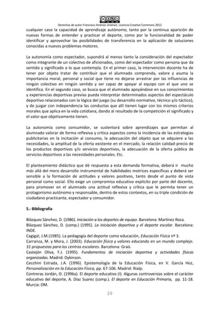 Derechos de autor Francisco Jiménez Jiménez. Licencia Creative Commons 2012
20
cualquier caso la capacidad de aprendizaje autónomo, tanto por la continua aparición de
nuevas formas de entender y practicar el deporte, como por la funcionalidad de poder
identificar y aprovechar las posibilidades de transferencia en la aplicación de soluciones
conocidas a nuevos problemas motores.
La autonomía como espectador, supondrá al menos tanto la consideración del espectador
como integrante de un colectivo de aficionados, como del espectador como persona que da
sentido y significado a lo que contempla. En el primer caso, la intervención docente ha de
tener por objeto tratar de contribuir que el alumnado comprenda, valore y asuma la
importancia moral, personal y social que tiene no dejarse arrastrar por las influencias de
ningún colectivo en ningún sentido y ser capaz de apoyar al equipo con el que uno se
identifica. En el segundo caso, se busca que el alumnado apoyándose en sus conocimientos
y experiencias deportivas previas pueda interpretar determinados aspectos del espectáculo
deportivo relacionados con la lógica del juego (su desarrollo normativo, técnico y/o táctico),
y de juzgar con independencia las conductas que allí tienen lugar con los mismos criterios
morales que aplica en la vida cotidiana, dando al resultado de la competición el significado y
el valor que objetivamente tienen.
La autonomía como consumidor, se sustentará sobre aprendizajes que permitan al
alumnado valorar de forma reflexiva y crítica aspectos como la incidencia de las estrategias
publicitarias en la incitación al consumo, la adecuación del objeto que se adquiere a las
necesidades, la amplitud de la oferta existente en el mercado, la relación calidad-precio de
los productos deportivos y/o servicios deportivos, la adecuación de la oferta pública de
servicios deportivos a las necesidades personales. Etc.
El planteamiento didáctico que dé respuesta a esta demanda formativa, deberá ir mucho
más allá del mero desarrollo instrumental de habilidades motrices específicas y deberá ser
sensible a la formación de actitudes y valores positivos, tanto desde el punto de vista
personal como social. Ello exige un compromiso educativo explícito por parte del docente,
para promover en el alumnado una actitud reflexiva y crítica que le permita tener un
protagonismo autónomo y responsable, dentro de estos contextos, en su triple condición de
ciudadano practicante, espectador y consumidor.
5.- Bibliografía
Blázquez Sánchez, D. (1986). Iniciación a los deportes de equipo. Barcelona: Martínez Roca.
Blázquez Sánchez, D. (comp.) (1995). La iniciación deportiva y el deporte escolar. Barcelona:
INDE.
Cagigal, J.M.(1985). La pedagogía del deporte como educación, Educación Física nº 3.
Carranza, M. y Mora, J. (2003). Educación física y valores educando en un mundo complejo.
31 propuestas para los centros escolares. Barcelona: Graó.
Castejón Oliva, F.J. (1995). Fundamentos de iniciación deportiva y actividades físicas
organizadas. Madrid: Dykinson.
Cecchini Estrada, J.A. (1996). Epistemología de la Educación Física, en V. García Hoz,
Personalización en la Educación Física, pp. 67-106. Madrid: Rialp.
Contreras Jordán, O. (1996a). El deporte educativo (I). Algunas controversias sobre el carácter
educativo del deporte, A. Díaz Suarez (comp.). El deporte en Educación Primaria, pp. 11-18.
Murcia: DM.
 