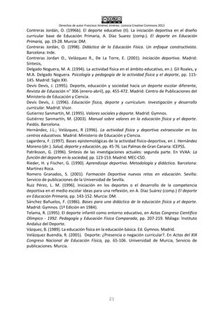 Derechos de autor Francisco Jiménez Jiménez. Licencia Creative Commons 2012
21
Contreras Jordán, O. (1996b). El deporte educativo (II). La iniciación deportiva en el diseño
curricular base de Educación Primaria, A. Díaz Suarez (comp.). El deporte en Educación
Primaria, pp. 19-28. Murcia: DM.
Contreras Jordán, O. (1998). Didáctica de la Educación Física. Un enfoque constructivista.
Barcelona: Inde.
Contreras Jordan O., Velázquez R., De La Torre, E. (2001). Iniciación deportiva. Madrid:
Síntesis,
Delgado Noguera, M. A. (1994). La actividad física en el ámbito educativo, en J. Gil Roales, y
M.A. Delgado Noguera. Psicología y pedagogía de la actividad física y el deporte, pp. 115-
145. Madrid: Siglo XXI.
Devís Devís, J. (1995). Deporte, educación y sociedad hacia un deporte escolar diferente,
Revista de Educación n° 306 (enero-abril), pp. 455-472. Madrid: Centro de Publicaciones del
Ministerio de Educación y Ciencia.
Devís Devís, J. (1996). Educación física, deporte y curriculum. Investigación y desarrollo
curricular. Madrid: Visor.
Gutierrez Sanmartín, M. (1995). Valores sociales y deporte. Madrid: Gymnos.
Gutiérrez Sanmartín, M. (2003). Manual sobre valores en la educación física y el deporte.
Paidós. Barcelona.
Hernández, J.L.; Velázquez, R (1996). La actividad física y deportiva extraescolar en los
centros educativos. Madrid: Ministerio de Educación y Ciencia.
Lagardera, F. (1997). Bases epistemológicas de la actividad físico-deportiva, en J. Hernández
Moreno (dir.). Salud, deporte y educación, pp. 45-76. Las Palmas de Gran Canaria: ICEPSS.
Patriksson, G. (1996). Síntesis de las investigaciones actuales: segunda parte. En VVAA: La
función del deporte en la sociedad, pp. 123-153. Madrid: MEC-CSD.
Rieder, H. y Fischer, G. (1990). Aprendizaje deportivo. Metodología y didáctica. Barcelona:
Martínez Roca.
Romero Granados, S. (2001). Formación Deportiva nuevos retos en educación. Sevilla:
Servicio de publicaciones de la Universidad de Sevilla.
Ruiz Pérez, L. M. (1996). Iniciación en los deportes o el desarrollo de la competencia
deportiva en el medio escolar ideas para una reflexión, en A. Díaz Suárez (comp.) El deporte
en Educación Primaria, pp. 143-152. Murcia: DM.
Sánchez Bañuelos, F. (1986). Bases para una didáctica de la educación física y el deporte.
Madrid: Gymnos. (1ª Edición en 1984).
Telama, R. (1995). El deporte infantil como entorno educativo, en Actas Congreso Científico
Olímpico - 1992. Pedagogía y Educación Física Comparada, pp. 207-219. Málaga: Instituto
Andaluz del Deporte.
Vázquez, B. (1989). La educación física en la educación básica. Ed. Gymnos. Madrid.
Velázquez Buendía, R. (2001). Deporte: ¿Presencia o negación curricular?. En Actas del XIX
Congreso Nacional de Educación Física, pp. 65-106. Universidad de Murcia, Servicio de
publicaciones. Murcia.
 