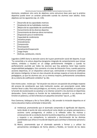 Derechos de autor Francisco Jiménez Jiménez. Licencia Creative Commons 2012
3
Asimismo, establecen otra serie de objetivos como estructura base para que la práctica
deportiva pueda tener un carácter perdurable cuando los alumnos sean adultos. Estos
objetivos son los siguientes (op. cit. 119).
*
*
*
*
*
*
*
*
*
*
*
*
*
*
Desarrollo de las capacidades motrices
Ampliación de las habilidades motrices
Mejora de las capacidades de coordinación
Conocimiento de los diversos deportes
Conocimiento de diversas obras normativas
Disposición para el rendimiento
Capacidad de rendimiento
Iniciativa propia
Entendimiento
Comprensión
Emancipación
Socialización/Cooperación
Juego limpio
Disfrute, satisfacción, interés
Lagardera (1997) llama la atención acerca de la gran penetración social del deporte, lo que
“ha convertido a la cultura deportiva (programa integrado de comportamiento que incluye
valores, símbolos y rituales) en un código perfectamente inteligible y cuando no
perfectamente asumido por todos los alumnos que hoy podamos tener bajo nuestra
responsabilidad pedagógica. Esto convierte a la clase de Educación Física, cuando patrocina
acciones deportivas, en un dispositivo cultural que, estimulando el mecanismo codificado
del sistema inteligente, lo hace en clara situación de ventaja respecto al resto de disciplinas
pedagógicas, ya que los alumnos son, en su inmensa mayoría, perfectamente conocedores
de su sistema de codificación simbólica” (p. 66).
Este mismo autor; insiste que “tal situación nos sitúa en una posición de privilegio respecto
del proceso de socialización que toda institución escolar, por prescripción social, debe
intentar llevar a cabo. Pero este privilegio es, así mismo, una responsabilidad, en cuanto que
la función de escolarización es socializar y no intentar convertir a los alumnos en deportistas
destacados. Como tampoco es función de las matemáticas convertir a sus alumnos en
Einstien en potencia, o el de la literatura en pequeños Cervantes” (op cit., p. 66).
Para Contreras, Velázquez y De La Torre (2001, p. 36) concebir la iniciación deportiva en el
marco educativo implica contemplar el desarrollo:
a) Intelectual, promoviendo que el alumnado comprenda el significado del deporte,
tanto desde el punto de vista sociocultural como desde sus propias percepciones y
acciones como protagonista; el análisis y la reflexión sobre los motivos y
consecuencias de su conducta durante la práctica deportiva, en referencia a si mismo
y respecto a sus compañeros; la valoración y discriminación de las distintas
posibilidades que ofrece el mundo del deporte para contribuir al bienestar personal y
social.
b) Motriz, promoviendo que el alumnado aprenda a formar y a utilizar los
pensamientos estratégicos de forma abierta y flexible, en función de los datos
 
