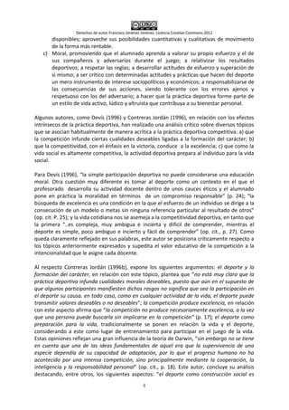 Derechos de autor Francisco Jiménez Jiménez. Licencia Creative Commons 2012
4
disponibles; aproveche sus posibilidades cuantitativas y cualitativas de movimiento
de la forma más rentable.
c) Moral, promoviendo que el alumnado aprenda a valorar su propio esfuerzo y el de
sus compañeros y adversarios durante el juego; a relativizar los resultados
deportivos; a respetar las reglas; a desarrollar actitudes de esfuerzo y superación de
si mismo; a ser crítico con determinadas actitudes y prácticas que hacen del deporte
un mero instrumento de interese sociopolíticos y económicos; a responsabilizarse de
las consecuencias de sus acciones, siendo tolerante con los errores ajenos y
respetuoso con los del adversario; a hacer que la práctica deportiva forme parte de
un estilo de vida activo, lúdico y altruista que contribuya a su bienestar personal.
Algunos autores, como Devís (1996) y Contreras Jordán (1996), en relación con los efectos
intrínsecos de la práctica deportiva, han realizado una análisis crítico sobre diversos tópicos
que se asocian habitualmente de manera acrítica a la práctica deportiva competitiva: a) que
la competición infunde ciertas cualidades deseables ligadas a la formación del carácter; b)
que la competitividad, con el énfasis en la victoria, conduce a la excelencia; c) que como la
vida social es altamente competitiva, la actividad deportiva prepara al individuo para la vida
social.
Para Devís (1996), “la simple participación deportiva no puede considerarse una educación
moral. Otra cuestión muy diferente es tomar al deporte como un contexto en el que el
profesorado desarrolla su actividad docente dentro de unos cauces éticos y el alumnado
pone en práctica la moralidad en términos de un compromiso responsable” (p. 24); “la
búsqueda de excelencia es una condición en la que el esfuerzo de un individuo se dirige a la
consecución de un modelo o metas sin ninguna referencia particular al resultado de otros”
(op. cit. P. 25); y la vida cotidiana nos se asemeja a la competitividad deportiva, en tanto que
la primera “..es compleja, muy ambigua e incierta y difícil de comprender, mientras el
deporte es simple, poco ambiguo e incierto y fácil de comprender” (op. cit., p. 27). Como
queda claramente reflejado en sus palabras, este autor se posiciona críticamente respecto a
los tópicos anteriormente expresados y supedita el valor educativo de la competición a la
intencionalidad que le asigne cada docente.
Al respecto Contreras Jordán (1996b), expone los siguientes argumentos: el deporte y la
formación del carácter, en relación con este tópico, plantea que “no está muy claro que la
práctica deportiva infunda cualidades morales deseables, puesto que aún en el supuesto de
que algunos participantes manifiesten dichos rasgos no significa que sea la participación en
el deporte su causa. en todo caso, como en cualquier actividad de la vida, el deporte puede
transmitir valores deseables o no deseables”; la competición produce excelencia, en relación
con este aspecto afirma que “la competición no produce necesariamente excelencia, a la vez
que una persona puede buscarla sin implicarse en la competición” (p. 17); el deporte como
preparación para la vida, tradicionalmente se ponen en relación la vida y el deporte,
considerando a este como lugar de entrenamiento para participar en el juego de la vida.
Estas opiniones reflejan una gran influencia de la teoría de Darwin, “sin embargo no se tiene
en cuenta que una de las ideas fundamentales de aquel era que la supervivencia de una
especie dependía de su capacidad de adaptación, por lo que el progreso humano no ha
acontecido por una intensa competición, sino principalmente mediante la cooperación, la
inteligencia y la responsabilidad personal” (op. cit., p. 18). Este autor, concluye su análisis
destacando, entre otros, los siguientes aspectos: “el deporte como construcción social es
 