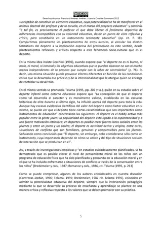 Derechos de autor Francisco Jiménez Jiménez. Licencia Creative Commons 2012
5
susceptible de constituir un elemento educativo, cuya potencialidad se ha de manifestar en el
animus docendi del profesor y de la escuela, en el marco del proyecto educativo” y continúa
“a tal fin, es precisamente el profesor el que debe liberar el fenómeno deportivo de
adherencias incompatibles con su voluntad educativa, desde un punto de vista reflexivo y
crítico, para constituirlo en un instrumento realmente educativo” (op. cit. P. 18).
Compartimos plenamente los planteamientos de estos autores, al vincular los efectos
formativos del deporte a la implicación expresa del profesorado en este sentido, desde
planteamientos reflexivos y críticos respecto a este fenómeno socio-cultural que es el
deporte.
En la misma idea insiste Cecchini (1996), cuando expone que “el deporte no es ni bueno, ni
malo, ni moral, ni inmoral y los objetivos educativos que se puedan alcanzar no son ni mucho
menos independientes de la persona que cumple con la labor de controlarlos” (p. 76). Es
decir, una misma situación puede provocar efectos diferentes en función de las condiciones
en las que se desarrolla ese proceso y de la intencionalidad que le otorgue quien se encarga
de controlar su desarrollo.
En el mismo sentido se pronuncia Telama (1995, pp. 207 y ss.), quién en su estudio sobre el
deporte infantil como entorno educativo expone que “La concepción de que el deporte
como tal desarrolla el carácter y es moralmente valioso, establecida en las escuelas
británicas de elite durante el último siglo, ha influido acerca del deporte para toda la vida.
Aunque hay escasas evidencias científicas del valor del deporte como factor educativo en si
mismo, se puede ver que el deporte tiene ciertas características que son importantes como
instrumentos de educación” concretando las siguientes: el deporte es el hobby activo más
popular entre la gente joven; la popularidad del deporte está ligada a la espontaneidad y a
una fuerte motivación intrínseca; en deportes es posible crear fuertes lazos sociales entre los
jóvenes y entre un joven y un adulto; el deporte es actividad activa y origina, entre otras,
situaciones de conflicto que son familiares, genuinas y comprensibles para los jóvenes.
Señalando como conclusión que “El deporte, sin embargo, debe considerarse sólo como un
instrumento, cuya importancia depende de cómo se utilice y del tipo de situaciones sociales
de interacción que se produzcan en él”.
Así, a través de investigaciones empíricas y “en estudios cuidadosamente planificados, se ha
demostrado que es posible elevar el nivel de pensamiento moral de los niños con un
programa de educación física que ha sido planificado y pensando en la educación moral y en
el que se ha incluido enfrentarse a situaciones de conflicto a través de la conversación entre
los niños” (Bredemeier y cols., 1987; Romance y cols., 1986, cit. Telama (1995, p. 213)
Como se puede comprobar, algunos de los autores considerados en nuestra discusión
(Contreras Jordán, 1996; Telama, 1995; Bredemeier, 1987 cit. Telama 1995), coinciden en
admitir la potencialidad educativa del deporte, siempre que la intervención pedagógica
mediante la que se desarrolle su proceso de enseñanza y aprendizaje se plantee de una
manera crítica y reflexiva respecto a los valores que se deben promover con su práctica.
 