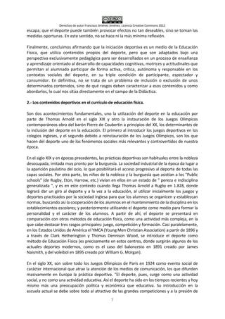 Derechos de autor Francisco Jiménez Jiménez. Licencia Creative Commons 2012
7
escapa, que el deporte puede también provocar efectos no tan deseables, sino se toman las
medidas oportunas. En este sentido, no se hace ni la más mínima reflexión.
Finalmente, concluimos afirmando que la iniciación deportiva es un medio de la Educación
Física, que utiliza contenidos propios del deporte, pero que son adaptados bajo una
perspectiva exclusivamente pedagógica para ser desarrollados en un proceso de enseñanza
y aprendizaje orientado al desarrollo de capacidades cognitivas, motrices y actitudinales que
permitan al alumnado participar de forma activa, crítica, autónoma y responsable en los
contextos sociales del deporte, en su triple condición de participante, espectador y
consumidor. En definitiva, no se trata de un problema de inclusión o exclusión de unos
determinados contenidos, sino de qué rasgos deben caracterizar a esos contenidos y como
abordarlos, lo cual nos sitúa directamente en el campo de la Didáctica.
2.- Los contenidos deportivos en el currículo de educación física.
Son dos acontecimientos fundamentales, uno la utilización del deporte en la educación por
parte de Thomas Arnold en el siglo XIX y otro la instauración de los Juegos Olímpicos
contemporáneos obra del barón Pierre de Coubertin a principios del XX, los determinantes de
la inclusión del deporte en la educación. El primero al introducir los juegos deportivos en los
colegios ingleses, y el segundo debido a reinstauración de los Juegos Olímpicos, son los que
hacen del deporte uno de los fenómenos sociales más relevantes y controvertidos de nuestra
época.
En el siglo XIX y en épocas precedentes, las prácticas deportivas son habituales entre la nobleza
desocupada, imitada muy pronto por la burguesía. La sociedad industrial de la época da lugar a
la aparición paulatina del ocio, lo que posibilitará el acceso progresivo al deporte de todas las
capas sociales. Por otra parte, los niños de la nobleza y la burguesía que asistían a los "Public
schools" (de Rugby, Eton, Harrow, etc.) vivían en ellos en un estado de " pereza e indisciplina
generalizada ", y es en este contexto cuando llega Thomas Arnold a Rugby en 1.828, donde
logrará dar un giro al deporte y a la vez a la educación, al utilizar inicialmente los juegos y
deportes practicados por la sociedad inglesa para que los alumnos se organicen y establezcan
normas, buscando así la cooperación de los alumnos en el mantenimiento de la disciplina en los
establecimientos escolares; y posteriormente utilizando el deporte como medio para formar la
personalidad y el carácter de los alumnos. A partir de ahí, el deporte se presentará en
comparación con otros métodos de educación física, como una actividad más compleja, en la
que cabe destacar tres rasgos principales: juego, competición y formación. Casi paralelamente,
en los Estados Unidos de América el YMCA (Young Men Christian Association) a partir de 1896 y
a través de Clark Hetherington y Thomas Dennison Wood, se introduce el deporte como
método de Educación Física (es precisamente en estos centros, donde surgirán algunos de los
actuales deportes modernos, como es el caso del baloncesto en 1891 creado por James
Naismith, y del voleibol en 1895 creado por William G. Morgan).
En el siglo XX, son sobre todo los Juegos Olímpicos de París en 1924 como evento social de
carácter internacional que atrae la atención de los medios de comunicación, los que difunden
masivamente en Europa la práctica deportiva. "El deporte, pues, surge como una actividad
social, y no como una actividad educativa. Así el deporte ha sido en los tiempos recientes y hoy
mismo más una preocupación política y económica que educativa. Su introducción en la
escuela actual se debe sobre todo al atractivo de las grandes competiciones y a la presión de
 