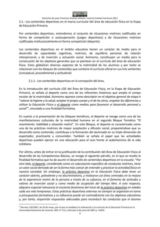 Derechos de autor Francisco Jiménez Jiménez. Licencia Creative Commons 2012
9
2.1.- Los contenidos deportivos en el marco curricular del área de educación física en la Etapa
de Educación Primaria.
Por contenidos deportivos, entendemos al conjunto de situaciones motrices codificadas en
forma de competición o autosuperación (juegos deportivos) y de situaciones motrices
codificadas institucionalmente en forma competición (deporte).
Los contenidos deportivos en el ámbito educativo tienen un carácter de medio para el
desarrollo de capacidades cognitivas, motrices, de equilibrio personal, de relación
interpersonal, y de inserción y actuación social. Asimismo, constituyen un medio para la
consecución de los objetivos generales que se plantean en el currículo del área de educación
física. Estos globalizan diversos aspectos de la motricidad de los alumnos y por tanto se
relacionan con los bloques de contenidos que contiene el currículo oficial en sus tres vertientes
(conceptual, procedimental y actitudinal)
2.1.1.- Los contenidos deportivos en la concepción del área.
En la introducción del currículo LOE del Área de Educación Física, en la Etapa de Educación
Primaria, se señala al deporte como uno de los referentes históricos que amplía el campo
escolar de la motricidad. Asimismo aparece como descriptor en el objetivo general de etapa k
“valorar la higiene y la salud, aceptar el propio cuerpo y el de los otros, respetar las diferencias y
utilizar la Educación Física y el deporte como medios para favorecer el desarrollo personal y
social”2
, vinculado a una finalidad formativa.
En cuanto a la presentación de los bloques temáticos, el deporte se recoge como una de las
manifestaciones culturales de la motricidad humana en el segundo Bloque Temático “El
movimiento: habilidad y situación motriz”. En este Bloque, el deporte es caracterizado como
una de las prácticas motrices de mayor aceptación y difusión social, proponiéndose que su
desarrollo como contenido, contribuya a la formación del alumnado en su triple dimensión de
espectador, practicante y consumidor. También se señala el papel que las actividades
deportivas pueden ejercer en una educación para el ocio frente al sedentarismo de la vida
cotidiana.
Por último, antes de entrar en la justificación de la contribución del Área de Educación Física al
desarrollo de las Competencias Básicas, se recoge el siguiente párrafo, en el que se resalta la
finalidad formativa que ha de asumir el desarrollo de contenidos deportivos en la escuela: “Por
otro lado, el deporte, considerado como un subconjunto específico de conductas motrices, tiene
un valor social derivado de ser la forma más común de entender y practicar la actividad física en
nuestra sociedad. Sin embargo, la práctica deportiva en la Educación Física debe tener un
carácter abierto, polivalente y no discriminatorio, y realizarse con fines centrados en la mejora
de la experiencia motriz de la persona a través de su esfuerzo, en el fomento de actitudes y
valores de inserción social y como medio de ocupación del tiempo libre. A este respecto,
adquiere especial relevancia el creciente fenómeno del inicio de la práctica deportiva en edades
cada vez más tempranas. Estas prácticas deportivas externas no siempre se organizan en torno
a presupuestos formativos y su influencia puede ser contradictoria con los objetivos educativos
y, por tanto, requerirán respuestas adecuadas para reconducir las conductas que el alumno
2
Decreto 126/2007, de 24 de mayo, por el que se establece la ordenación y el currículo de la Educación Primaria en la
Comunidad Autónoma de Canarias. BOC nº 112, miércoles 6 de junio de 2007.p. 12663.
 