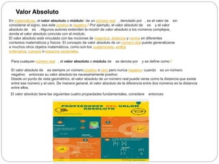 Valor Absoluto
En matemáticas, el valor absoluto o módulo1​ de un número real , denotado por , es el valor de sin
considerar el signo, sea este positivo o negativo.2​ Por ejemplo, el valor absoluto de es y el valor
absoluto de es . Algunos autores extienden la noción de valor absoluto a los números complejos,
donde el valor absoluto coincide con el módulo.
El valor absoluto está vinculado con las nociones de magnitud, distancia y norma en diferentes
contextos matemáticos y físicos. El concepto de valor absoluto de un número real puede generalizarse
a muchos otros objetos matemáticos, como son los cuaterniones, anillos
ordenados, cuerpos o espacios vectoriales.
Para cualquier número real , el valor absoluto o módulo de se denota por y se define como:3
El valor absoluto de es siempre un número positivo o cero pero nunca negativo: cuando es un número
negativo entonces su valor absoluto es necesariamente positivo .
Desde un punto de vista geométrico, el valor absoluto de un número real puede verse como la distancia que existe
entre ese número y el cero. De manera general, el valor absoluto de la diferencia entre dos números es la distancia
entre ellos.
El valor absoluto tiene las siguientes cuatro propiedades fundamentales, considere entonces
 