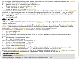 •Un conjunto es una colección bien definida de objetos, entendiendo que dichos objetos pueden ser cualquier cosa: números,
personas, letras, otros conjuntos, etc. Algunos ejemplos son:
• A es el conjunto de los números naturales menores que 5.
• B es el conjunto de los colores verde, blanco y rojo.
• C es el conjunto de las vocales a, e, i, o y u.
• D es el conjunto de los palos de la baraja francesa.
•Los conjuntos se denotan habitualmente por letras mayúsculas. Los objetos que componen el conjunto se llaman elementos o
miembros. Se dice que «pertenecen» al conjunto y se denota mediante el símbolo ∈:n 1​ la expresión a ∈ A se lee entonces
como «a está en A», «a pertenece a A», «A contiene a a», etc. Para la noción contraria se usa el símbolo ∉. Por ejemplo:
• 3 ∈ A , ♠ ∈ D
• amarillo ∉ B, z ∉ C
•Notación
•Relación de pertenencia. El conjunto A es un conjunto de polígonos. En la imagen, algunas de las figuras pertenecen a dicho
conjunto, pero otras no.
•Existen varias maneras de referirse a un conjunto. En el ejemplo anterior, para los conjuntos A y D se usa una definición
intensiva o por comprensión, donde se especifica una propiedad que todos sus elementos poseen. Sin embargo, para los
conjuntos B y C se usa una definición extensiva, listando todos sus elementos explícitamente.
•Es habitual usar llaves para escribir los elementos de un conjunto, de modo que:
• B = {verde, blanco, rojo}
• C = {a, e, i, o, u}
•Esta notación mediante llaves también se utiliza cuando los conjuntos se especifican de forma intensiva mediante una
propiedad:
• A = {Números naturales menores que 5}
• D = {Palos de la baraja francesa}
•Otra notación habitual para denotar por comprensión es:
• A = {m : m es un número natural, y 1 ≤ m ≤ 5}
• D = {p : p es un palo de la baraja francesa}
• F = {n2 : n es un entero y 1 ≤ n ≤ 10},
•En estas expresiones los dos puntos («:») significan «tal que». Así, el conjunto F es el conjunto de «los números de la
forma n2 tal que n es un número entero entre 1 y 10 (ambos inclusive)», o sea, el conjunto de los diez
primeros cuadrados de números naturales. En lugar de los dos puntos se utiliza también la barra vertical («|») u oblicua «/» .
•Un conjunto está totalmente determinado por sus elementos. Por ello, la igualdad de conjuntos se
establece como:
Propiedad de la extensionalidad
Dos conjuntos A y B que tengan los mismos elementos son el mismo conjunto, A = B.
Igualdad de conjuntos
 