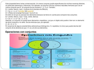 Esta propiedad tiene varias consecuencias. Un mismo conjunto puede especificarse de muchas maneras distintas,
en particular extensivas o intensivas. Por ejemplo, el conjunto A de los números naturales menores que 5 es el
mismo conjunto que A′, el conjunto de los números 1, 2, 3 y 4. También:
B = {verde, blanco, rojo} = {colores de la bandera de México}
C = {a, e, i, o, u} = {vocales del español}
D = {Palos de la baraja francesa} = {♠, ♣, ♥, ♦}
El orden en el que se precisan los elementos tampoco se tiene en cuenta para comparar dos conjuntos:
B = {verde, blanco, rojo} = {rojo, verde, blanco}
C = {a, e, i, o, u} = {e, i, u, a, o}
Además, un conjunto no puede tener elementos «repetidos», ya que un objeto solo puede o bien ser un elemento
de dicho conjunto o no serlo. Se da entonces que, por ejemplo:
{1, 2} = {1, 2, 1}
En ausencia de alguna característica adicional que distinga los «1» repetidos, lo único que puede decirse del
conjunto de la derecha es que «1» es uno de sus elementos.
Operaciones con conjuntos
 