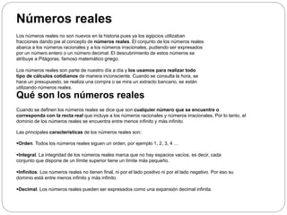 Números reales
Los números reales no son nuevos en la historia pues ya los egipcios utilizaban
fracciones dando pie al concepto de números reales. El conjunto de los números reales
abarca a los números racionales y a los números irracionales, pudiendo ser expresados
por un número entero o un número decimal. El descubrimiento de estos números se
atribuye a Pitágoras, famoso matemático griego.
Los números reales son parte de nuestro día a día y los usamos para realizar todo
tipo de cálculos cotidianos de manera inconsciente. Cuando se consulta la hora, se
hace un presupuesto, se realiza una compra o se mira un extracto bancario, se están
utilizando números reales.
Qué son los números reales
Cuando se definen los números reales se dice que son cualquier número que se encuentre o
corresponda con la recta real que incluye a los números racionales y números irracionales, Por lo tanto, el
dominio de los números reales se encuentra entre menos infinito y más infinito.
Las principales características de los números reales son:
Orden. Todos los números reales siguen un orden, por ejemplo 1, 2, 3, 4 …
Integral. La integridad de los números reales marca que no hay espacios vacíos, es decir, cada
conjunto que dispone de un límite superior tiene un límite más pequeño.
Infinitos. Los números reales no tienen final, ni por el lado positivo ni por el lado negativo. Por eso su
dominio está entre menos infinito y más infinito.
Decimal. Los números reales pueden ser expresados como una expansión decimal infinita.
 