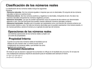 Clasificación de los números reales
La clasificación de los números reales incluye los siguientes
números.
Números naturales. Son los números iguales o mayores que uno no decimales. El conjunto de los números
naturales no tiene en cuenta el cero.
Números enteros. Son los números positivos y negativos no decimales, incluyendo el cero. Es decir, los
números naturales incluyendo los números negativos y el cero.
Números racionales. Los que se pueden representar como el cociente de dos enteros con denominador
diferente a cero. Son las fracciones que pueden crearse utilizando números naturales y enteros.
Números irracionales. Aquellos que no pueden ser expresados como una fracción de números enteros con
denominador distinto a cero. Se trata de números decimales que no pueden expresarse ni de manera exacta, ni
de manera periódica, siendo el número pi un ejemplo de este tipo de números.
Operaciones de los números reales
Las distintas operaciones de los números reales cumplen con
una serie de propiedades:
Propiedad Interna
Cuando se suman dos números reales el resultado que se
obtiene es otro número real. Lo mismo ocurre con la
multiplicación de números reales, que también da como
resultado otro número real.
Propiedad Asociativa
El modo en que se asocian o agrupan los sumandos no influye en el resultado de una suma. En el caso de
una multiplicación tampoco importa la asociación pues el resultado será siempre el mismo
a + (b + c) = (a + b) + c
a x (b x c) = (a x b) x c
 