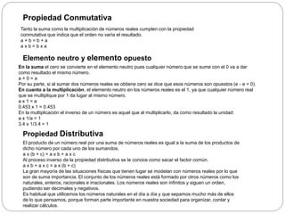 Propiedad Conmutativa
Tanto la suma como la multiplicación de números reales cumplen con la propiedad
conmutativa que indica que el orden no varía el resultado.
a + b = b + a
a x b = b x a
Elemento neutro y elemento opuesto
En la suma el cero se convierte en el elemento neutro pues cualquier número que se sume con el 0 va a dar
como resultado el mismo número.
a + 0 = a
Por su parte, si al sumar dos números reales se obtiene cero se dice que esos números son opuestos (e - e = 0).
En cuanto a la multiplicación, el elemento neutro en los números reales es el 1, ya que cualquier número real
que se multiplique por 1 da lugar al mismo número.
a x 1 = a
0.453 x 1 = 0.453
En la multiplicación el inverso de un número es aquel que al multiplicarlo, da como resultado la unidad:
a x 1/a = 1
3.4 x 1/3.4 = 1
Propiedad Distributiva
El producto de un número real por una suma de números reales es igual a la suma de los productos de
dicho número por cada uno de los sumandos.
a x (b + c) = a x b + a x c
Al proceso inverso de la propiedad distributiva se le conoce como sacar el factor común.
a x b + a x c = a x (b + c)
La gran mayoría de las situaciones físicas que tienen lugar se modelan con números reales por lo que
son de suma importancia. El conjunto de los números reales está formado por otros números como los
naturales, enteros, racionales e irracionales. Los números reales son infinitos y siguen un orden,
pudiendo ser decimales y negativos.
Es habitual que utilicemos los números naturales en el día a día y que sepamos mucho más de ellos
de lo que pensamos, porque forman parte importante en nuestra sociedad para organizar, contar y
realizar cálculos.
 