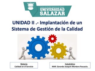 UNIDAD II .- Implantación de un
Sistema de Gestión de la Calidad
Catedrático
MAP. Gerardo Joaquín Montero Pascacio.
Materia
Calidad en el Servicio
 
