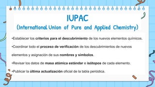 •Establecer los criterios para el descubrimiento de los nuevos elementos químicos.
•Coordinar todo el proceso de verificación de los descubrimientos de nuevos
elementos y asignación de sus nombres y símbolos.
•Revisar los datos de masa atómica estándar e isótopos de cada elemento.
•Publicar la última actualización oficial de la tabla periódica.
IUPAC
(International Union of Pure and Applied Chemistry)
 