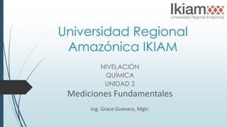 Universidad Regional
Amazónica IKIAM
NIVELACIÓN
QUÍMICA
UNIDAD 2
Mediciones Fundamentales
Ing. Grace Guevara, Mgtr.
 