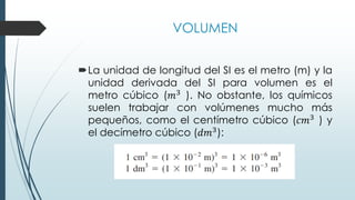 VOLUMEN
La unidad de longitud del SI es el metro (m) y la
unidad derivada del SI para volumen es el
metro cúbico (𝑚3
). No obstante, los químicos
suelen trabajar con volúmenes mucho más
pequeños, como el centímetro cúbico (𝑐𝑚3 ) y
el decímetro cúbico (𝑑𝑚3):
 