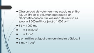 Otra unidad de volumen muy usada es el litro
(L). Un litro es el volumen que ocupa un
decímetro cúbico. Un volumen de un litro es
igual a 1 000 mililitros (mL) o 1 000 𝑐𝑚3
1 L = 1 000 mL
 = 1 000 𝑐𝑚3
 = 1 𝑑𝑚3
y un mililitro es igual a un centímetro cúbico: 1
1 mL = 1 𝑐𝑚3
 