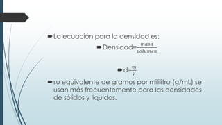 La ecuación para la densidad es:
Densidad=
𝑚𝑎𝑠𝑎
𝑣𝑜𝑙𝑢𝑚𝑒𝑛
d=
𝑚
𝑉
su equivalente de gramos por mililitro (g/mL) se
usan más frecuentemente para las densidades
de sólidos y líquidos.
 
