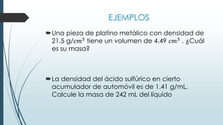EJEMPLOS
Una pieza de platino metálico con densidad de
21.5 g/𝑐𝑚3 tiene un volumen de 4.49 𝑐𝑚3 . ¿Cuál
es su masa?
La densidad del ácido sulfúrico en cierto
acumulador de automóvil es de 1.41 g/mL.
Calcule la masa de 242 mL del líquido
 