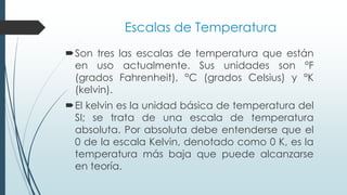 Escalas de Temperatura
Son tres las escalas de temperatura que están
en uso actualmente. Sus unidades son °F
(grados Fahrenheit), °C (grados Celsius) y °K
(kelvin).
El kelvin es la unidad básica de temperatura del
SI; se trata de una escala de temperatura
absoluta. Por absoluta debe entenderse que el
0 de la escala Kelvin, denotado como 0 K, es la
temperatura más baja que puede alcanzarse
en teoría.
 