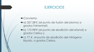 EJERCICIOS
Convierta:
a) 327.58℃ (el punto de fusión del plomo) a
grados Fahrenheit,
b) 172.98℉ (el punto de ebullición del etanol) a
grados Celsius y
c) 77 𝐾, el punto de ebullición del nitrógeno
líquido, a grados Celsius.
 