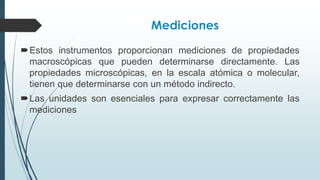Mediciones
Estos instrumentos proporcionan mediciones de propiedades
macroscópicas que pueden determinarse directamente. Las
propiedades microscópicas, en la escala atómica o molecular,
tienen que determinarse con un método indirecto.
Las unidades son esenciales para expresar correctamente las
mediciones
 