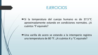EJERCICIOS
Si la temperatura del cuerpo humano es de 37.5℃
aproximadamente estando en condiciones normales. ¿A
cuántos ℉ equivale?
Una varilla de acero se estando a la intemperie registra
una temperatura de 80 ℉. ¿A cuántos K y ℃ equivale?
 