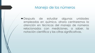 Manejo de los números
Después de estudiar algunas unidades
empleadas en química, ahora centraremos la
atención en técnicas del manejo de números
relacionados con mediciones, a saber, la
notación científica y las cifras significativas.
 