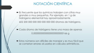 NOTACIÓN CIENTÍFICA
 Es frecuente que los químicos trabajen con cifras muy
grandes o muy pequeñas. Por ejemplo, en 1 g de
hidrógeno elemental hay aproximadamente
602 200 000 000 000 000 000 000 átomos de hidrógeno.
 Cada átomo de hidrógeno tiene una masa de apenas
0.00000000000000000000000166 g
 Estos números son difíciles de manejar y es muy fácil que
se cometan errores al usarlos en cálculos aritméticos.
 