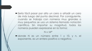 Sería fácil pasar por alto un cero o añadir un cero
de más luego del punto decimal. Por consiguiente,
cuando se trabaja con números muy grandes o
muy pequeños se usa un sistema llamado notación
científica. Sin importar su magnitud, todos los
números pueden expresarse en la forma:
N x 10𝑛
donde N es un número entre 1 y 10, y n, el
exponente, es un entero positivo o negativo.
 