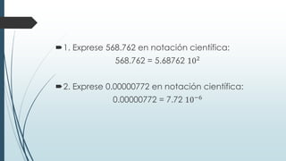 1. Exprese 568.762 en notación científica:
568.762 = 5.68762 102
2. Exprese 0.00000772 en notación científica:
0.00000772 = 7.72 10−6
 