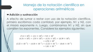 Manejo de la notación científica en
operaciones aritméticas
Adición y sustracción
A efecto de sumar o restar con uso de la notación científica,
primero escribimos cada cantidad, por ejemplo, N1 y N2, con
el mismo exponente n. Luego, combinamos N1 y N2, sin que
cambien los exponentes. Considere los ejemplos siguientes:
 