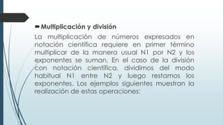 Multiplicación y división
La multiplicación de números expresados en
notación científica requiere en primer término
multiplicar de la manera usual N1 por N2 y los
exponentes se suman. En el caso de la división
con notación científica, dividimos del modo
habitual N1 entre N2 y luego restamos los
exponentes. Los ejemplos siguientes muestran la
realización de estas operaciones:
 
