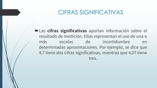 CIFRAS SIGNIFICATIVAS
Las cifras significativas aportan información sobre el
resultado de medición. Ellas representan el uso de una o
más escalas de incertidumbre en
determinadas aproximaciones. Por ejemplo, se dice que
4,7 tiene dos cifras significativas, mientras que 4,07 tiene
tres.
 