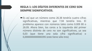 REGLA 1: LOS DÍGITOS DIFERENTES DE CERO SON
SIEMPRE SIGNIFICATIVOS.
Es así que un número como 26.38 tendría cuatro cifras
significativas, mientras que 7.94 tendría tres. El
problema aparece con números tales como 0.009 80 o
28.09. Ahora bien, los ceros a la izquierda del primer
número distinto de cero no son significativos, ya sea
0,03 (que tiene una sola cifra significativa) o
0,0000000000000395 (este tiene sólo tres)
 