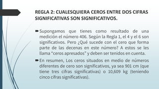 REGLA 2: CUALESQUIERA CEROS ENTRE DOS CIFRAS
SIGNIFICATIVAS SON SIGNIFICATIVOS.
Supongamos que tienes como resultado de una
medición el número 406. Según la Regla 1, el 4 y el 6 son
significativos. Pero ¿Qué sucede con el cero que forma
parte de las decenas en este número? A estos se les
llama “ceros apresados” y deben ser tenidos en cuenta.
En resumen, Los ceros situados en medio de números
diferentes de cero son significativos, ya sea 901 cm (que
tiene tres cifras significativas) o 10,609 kg (teniendo
cinco cifras significativas).
 