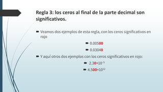 Regla 3: los ceros al final de la parte decimal son
significativos.
 Veamos dos ejemplos de esta regla, con los ceros significativos en
rojo
 0.00500
 0.03040
 Y aquí otros dos ejemplos con los ceros significativos en rojo:
 2.30×10−5
 4.500×1012
 