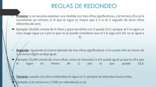 REGLAS DE REDONDEO
• Primera: si se necesita expresar una medida con tres cifras significativas, a la tercera cifra se le
incrementa un número si el que le sigue es mayor que 5 o si es 5 seguido de otras cifras
diferentes de cero.
 Ejemplo: 53,6501 consta de 6 cifras y para escribirlo con 3 queda 53,7; aunque al 5 le sigue un
cero, luego sigue un 1 por lo que no se puede considerar que al 5 le siga cero (01 no es igual a
0).
• Segunda: siguiendo el mismo ejemplo de tres cifras significativas: si la cuarta cifra es menor de
5, el tercer dígito se deja igual.
 Ejemplo: 53,649 consta de cinco cifras, como se necesitan 3 el 6 queda igual ya que la cifra que
le sigue es menor de 5; por lo que queda 53,6.
• Tercera: cuando a la cifra a redondear le sigue un 5, siempre se redondea hacia arriba.
 Ejemplo: si el número es 3,7500 se redondearía a 3,8.
 