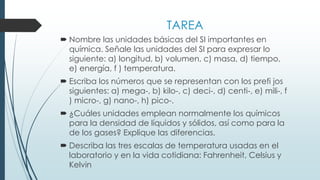 TAREA
 Nombre las unidades básicas del SI importantes en
química. Señale las unidades del SI para expresar lo
siguiente: a) longitud, b) volumen, c) masa, d) tiempo,
e) energía, f ) temperatura.
 Escriba los números que se representan con los prefi jos
siguientes: a) mega-, b) kilo-, c) deci-, d) centi-, e) mili-, f
) micro-, g) nano-, h) pico-.
 ¿Cuáles unidades emplean normalmente los químicos
para la densidad de líquidos y sólidos, así como para la
de los gases? Explique las diferencias.
 Describa las tres escalas de temperatura usadas en el
laboratorio y en la vida cotidiana: Fahrenheit, Celsius y
Kelvin
 