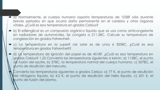  a) Normalmente, el cuerpo humano soporta temperaturas de 1058F sólo durante
breves periodos sin que ocurra daño permanente en el cerebro y otros órganos
vitales. ¿Cuál es esa temperatura en grados Celsius?
 b) El etilenglicol es un compuesto orgánico líquido que se usa como anticongelante
en radiadores de automóviles. Se congela a 211.58C. Calcule su temperatura de
congelación en grados Fahrenheit.
 c) La temperatura en la superfi cie solar es de unos 6 3008C. ¿Cuál es esa
temperatura en grados Fahrenheit?
 d) La temperatura de ignición del papel es de 4518F. ¿Cuál es esa temperatura en
grados Celsius? 1.25 Convierta las temperaturas siguientes a kelvin: a) 1138C, el punto
de fusión del azufre, b) 378C, la temperatura normal del cuerpo humano, c) 3578C, el
punto de ebullición del mercurio.
 Convierta las temperaturas siguientes a grados Celsius: a) 77 K, el punto de ebullición
del nitrógeno líquido, b) 4.2 K, el punto de ebullición del helio líquido, c) 601 K, el
punto de fusión del plomo.
 