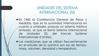 UNIDADES DEL SISTEMA
INTERNACIONAL (SI)
En 1960 la Conferencia General de Pesos y
Medidas, que es la autoridad internacional en
cuanto a unidades, propuso un sistema métrico
revisado, al que se llamó Sistema Internacional
de Unidades (SI, del francés Système
Internationale d’Unites).
Las mediciones que se utilizan frecuentemente
en el estudio de la química son las de tiempo,
masa, volumen, densidad y temperatura.
 