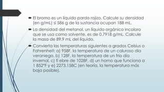  El bromo es un líquido pardo rojizo. Calcule su densidad
(en g/mL) si 586 g de la sustancia ocupan 188 mL.
 La densidad del metanol, un líquido orgánico incoloro
que se usa como solvente, es de 0.7918 g/mL. Calcule
la masa de 89.9 mL del líquido.
 Convierta las temperaturas siguientes a grados Celsius o
Fahrenheit: a) 958F, la temperatura de un caluroso día
veraniego, b) 128F, la temperatura de un frío día
invernal, c) fi ebre de 1028F, d) un horno que funciona a
1 852°F y e) 2273.158C (en teoría, la temperatura más
baja posible).
 